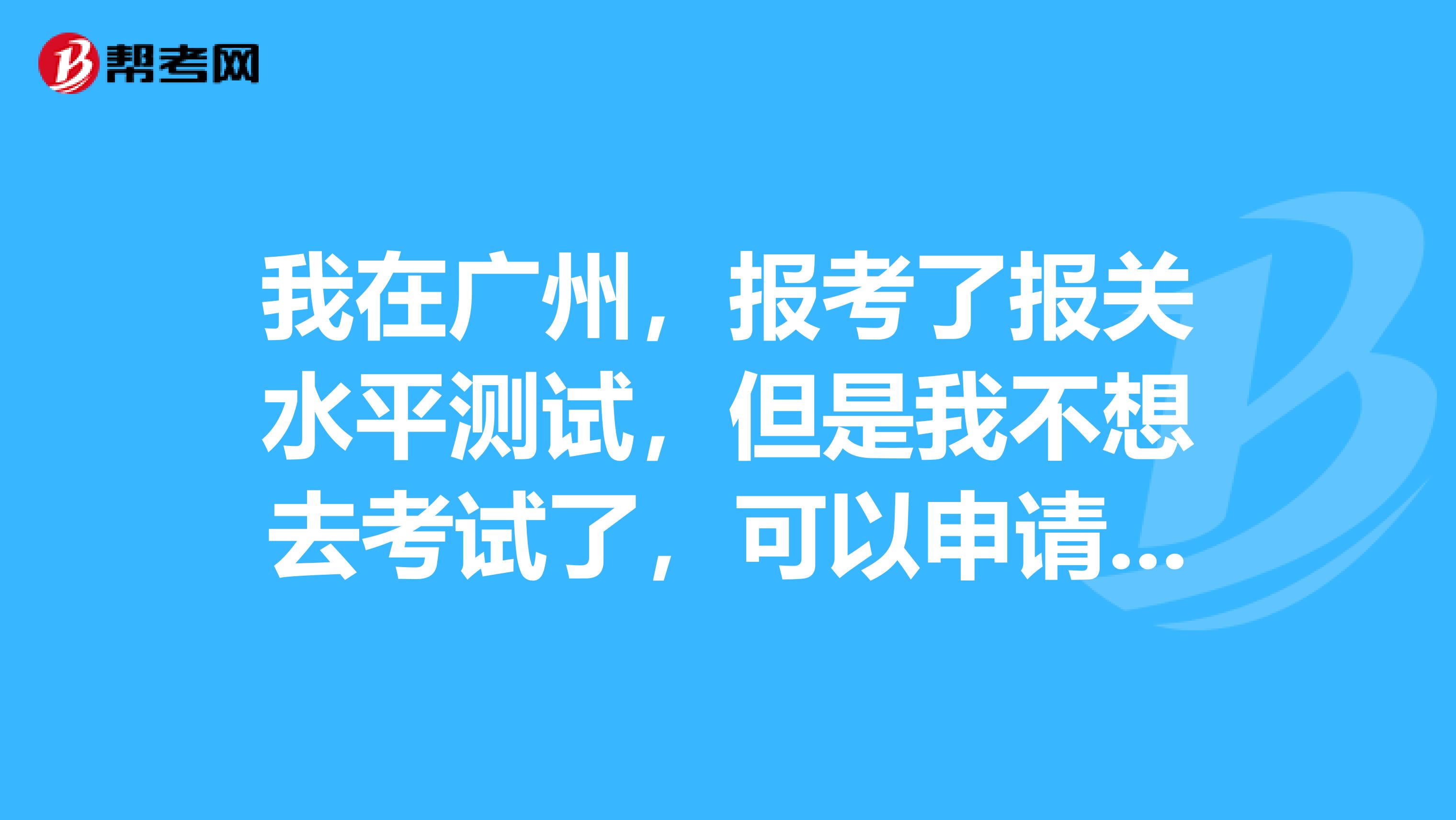 我在广州，报考了报关水平测试，但是我不想去考试了，可以申请退款吗？