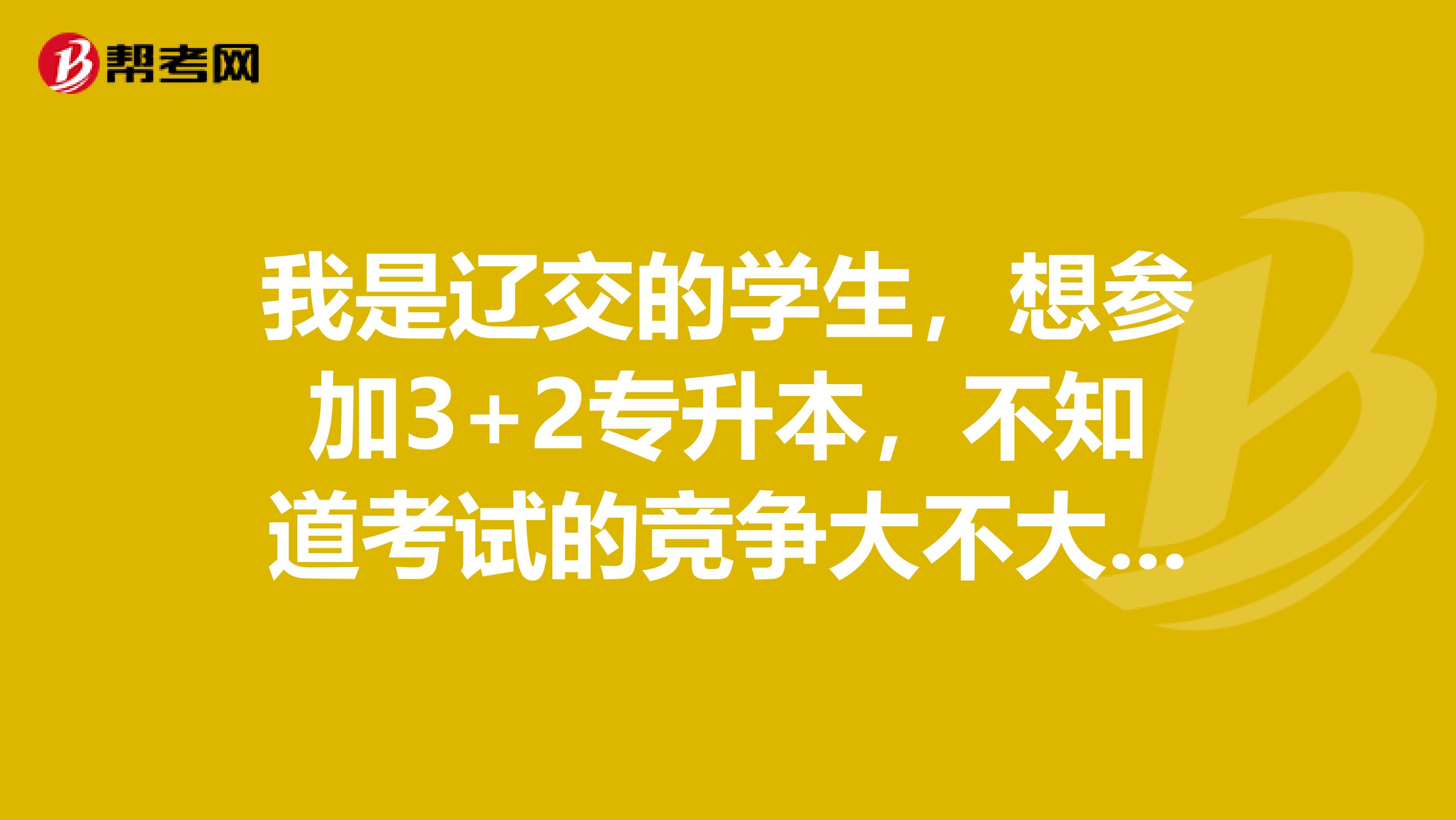 我是辽交的学生,想参加3+2专升本,不知道考试的竞争大不大?考试难度怎么样?谢谢.
