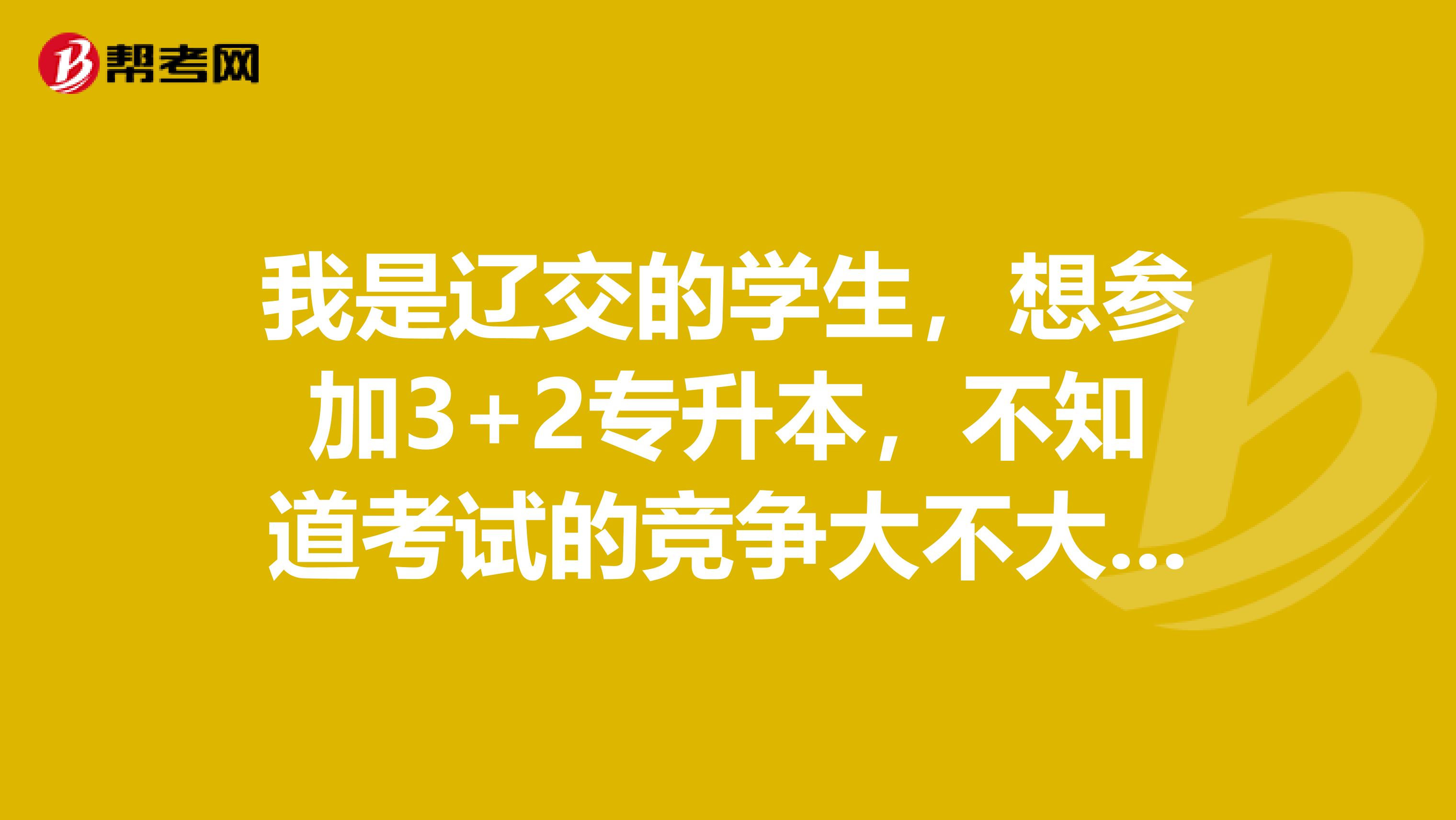 我是辽交的学生，想参加3+2专升本，不知道考试的竞争大不大？考试难度怎么样？谢谢.