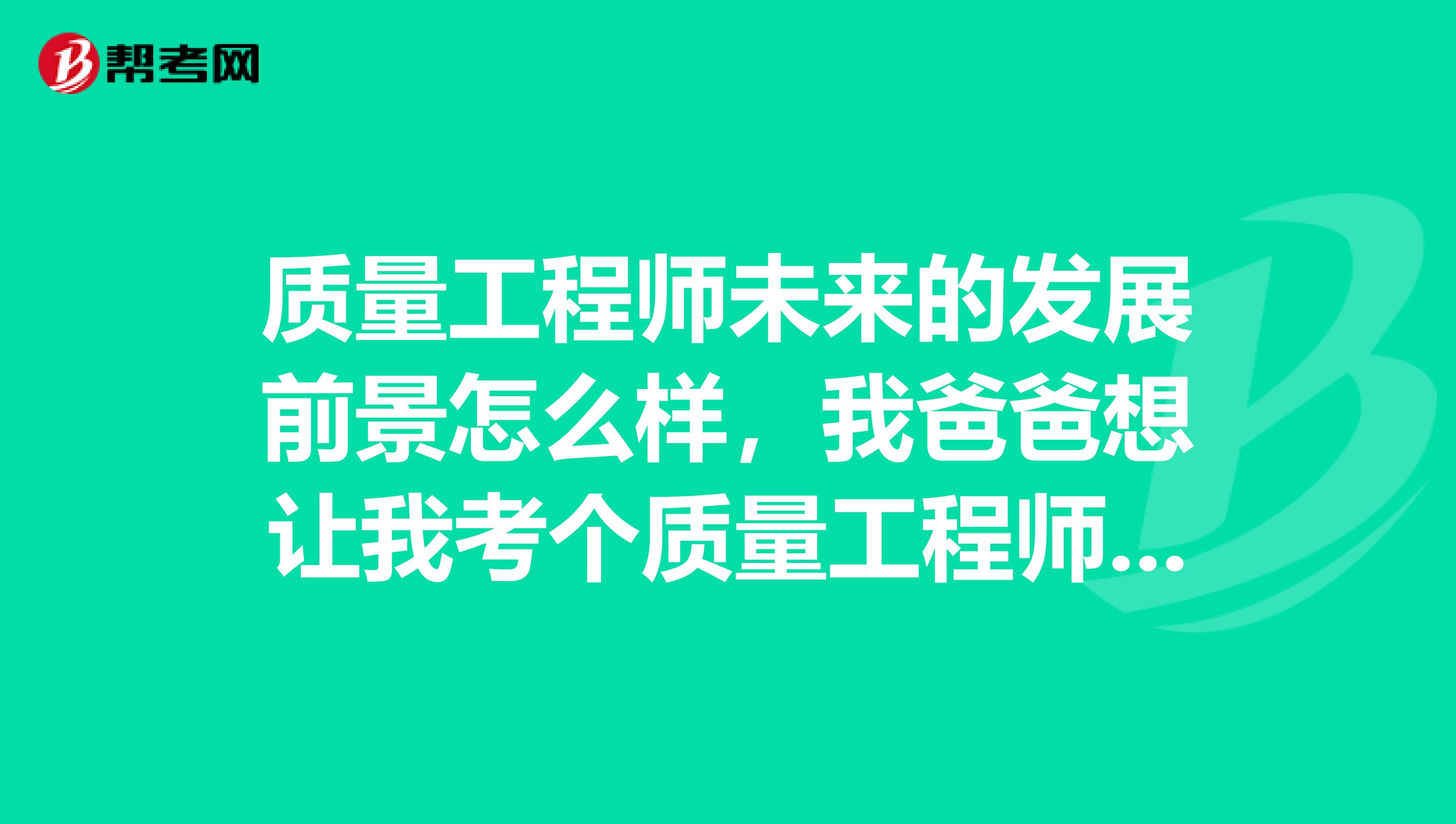 质量工程师未来的发展前景怎么样,我爸爸想让我考个质量工程师证书