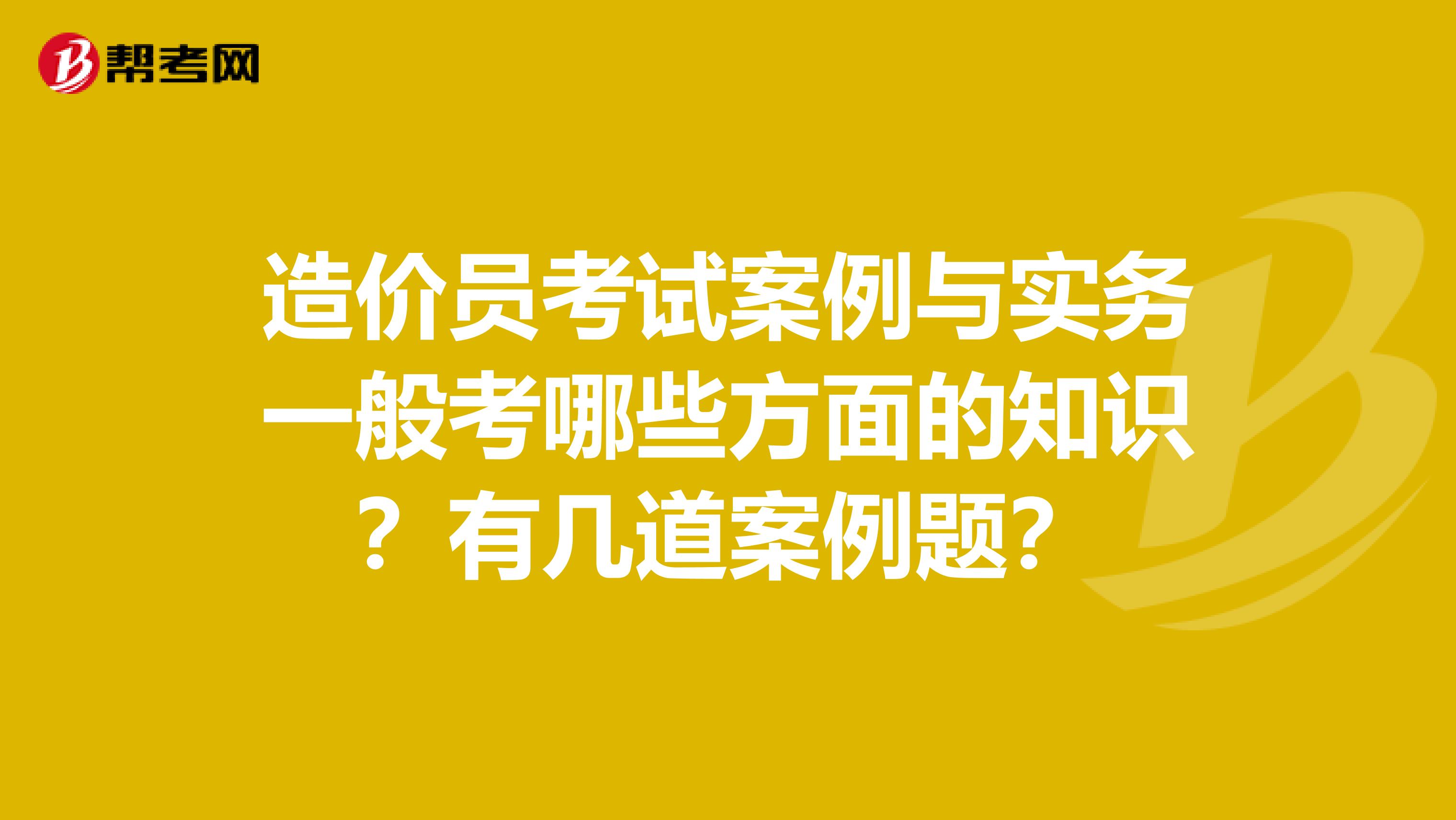 造价员考试案例与实务一般考哪些方面的知识?有几道案例题?