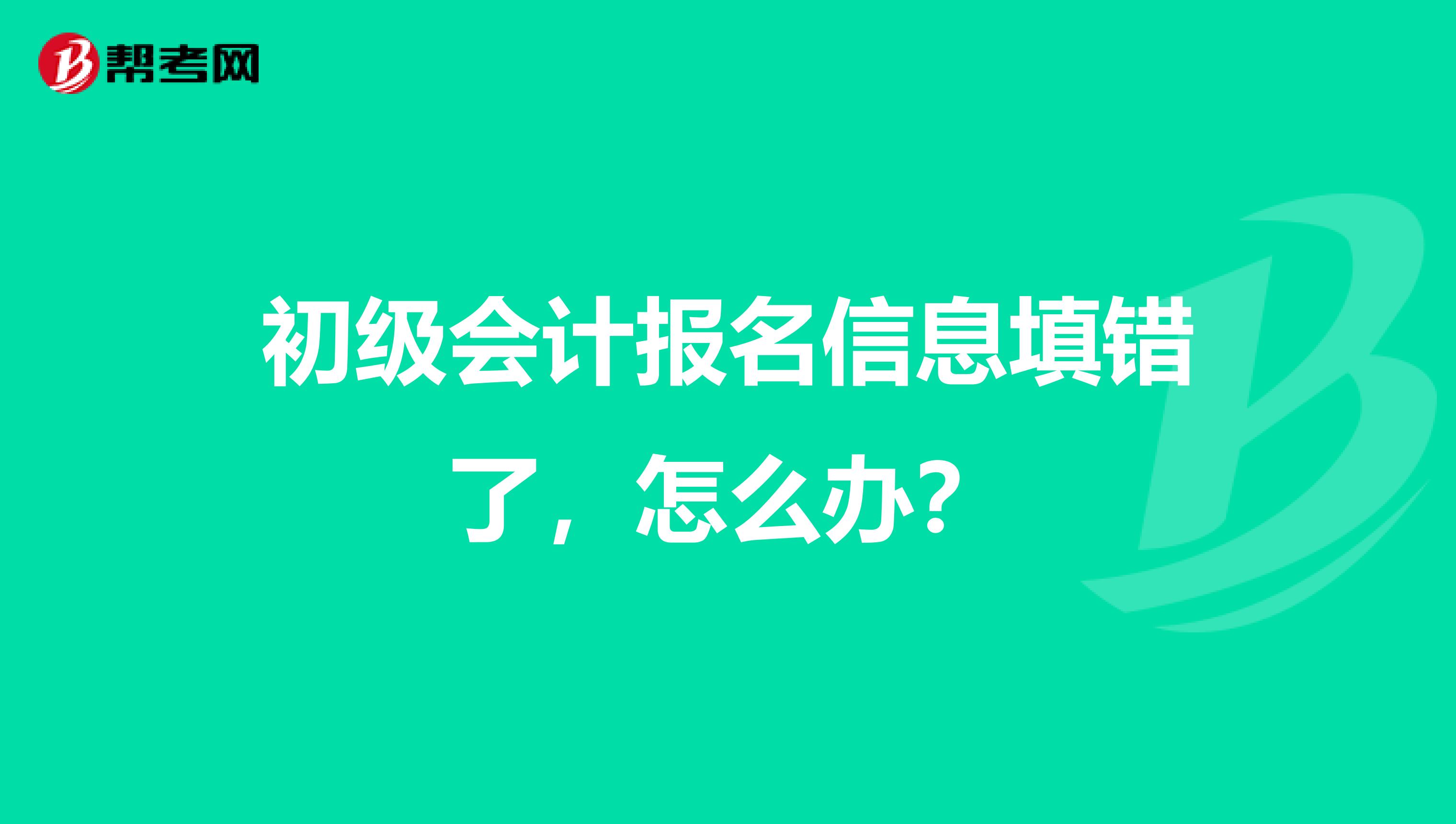 初级会计报名信息填错了，怎么办？