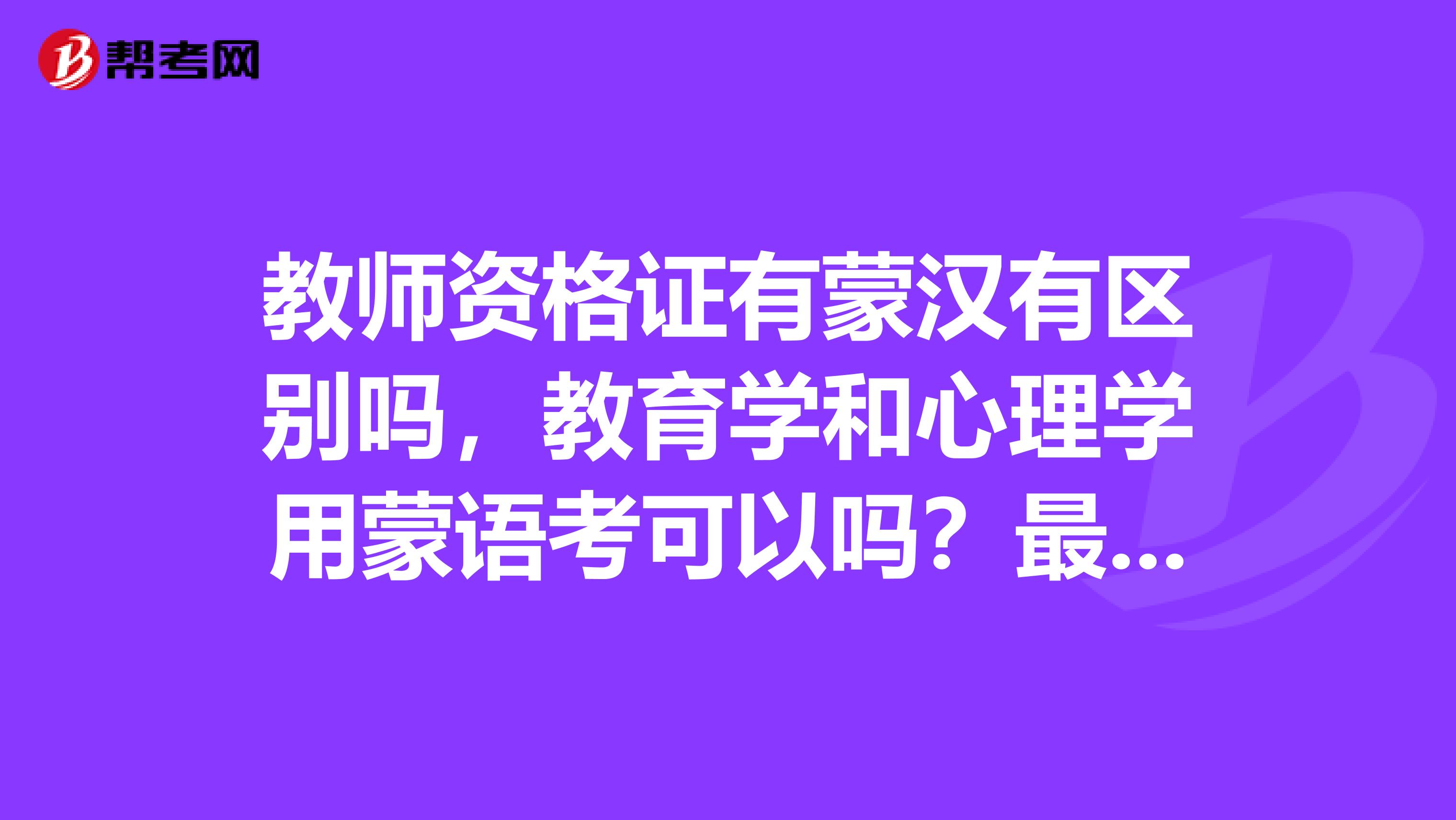 教师资格证有蒙汉有区别吗,教育学和心理学用蒙语考可以吗?最后证书上有标记吗?以后汉语的学校可以用吗