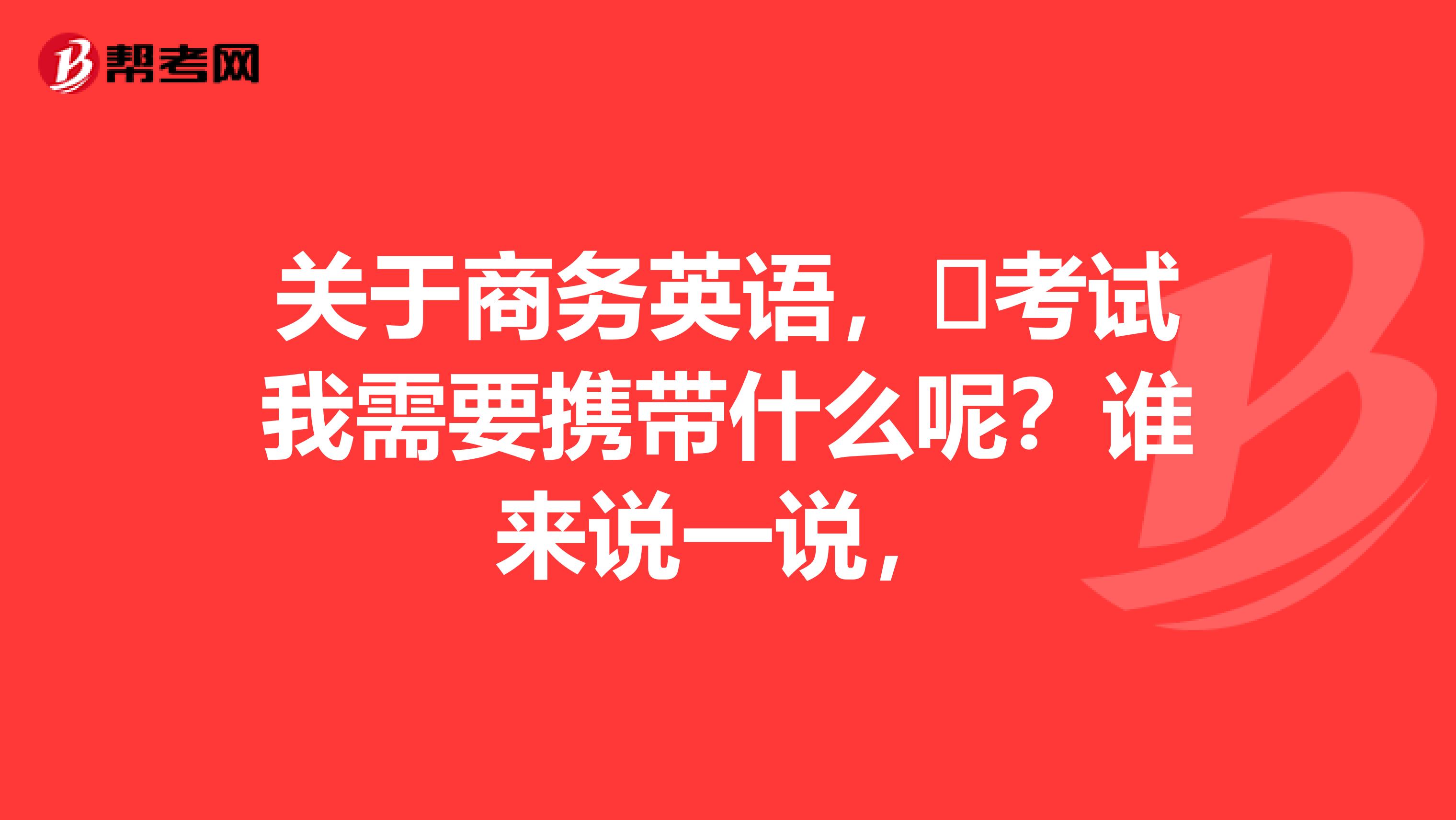 关于商务英语，​考试我需要携带什么呢？谁来说一说，