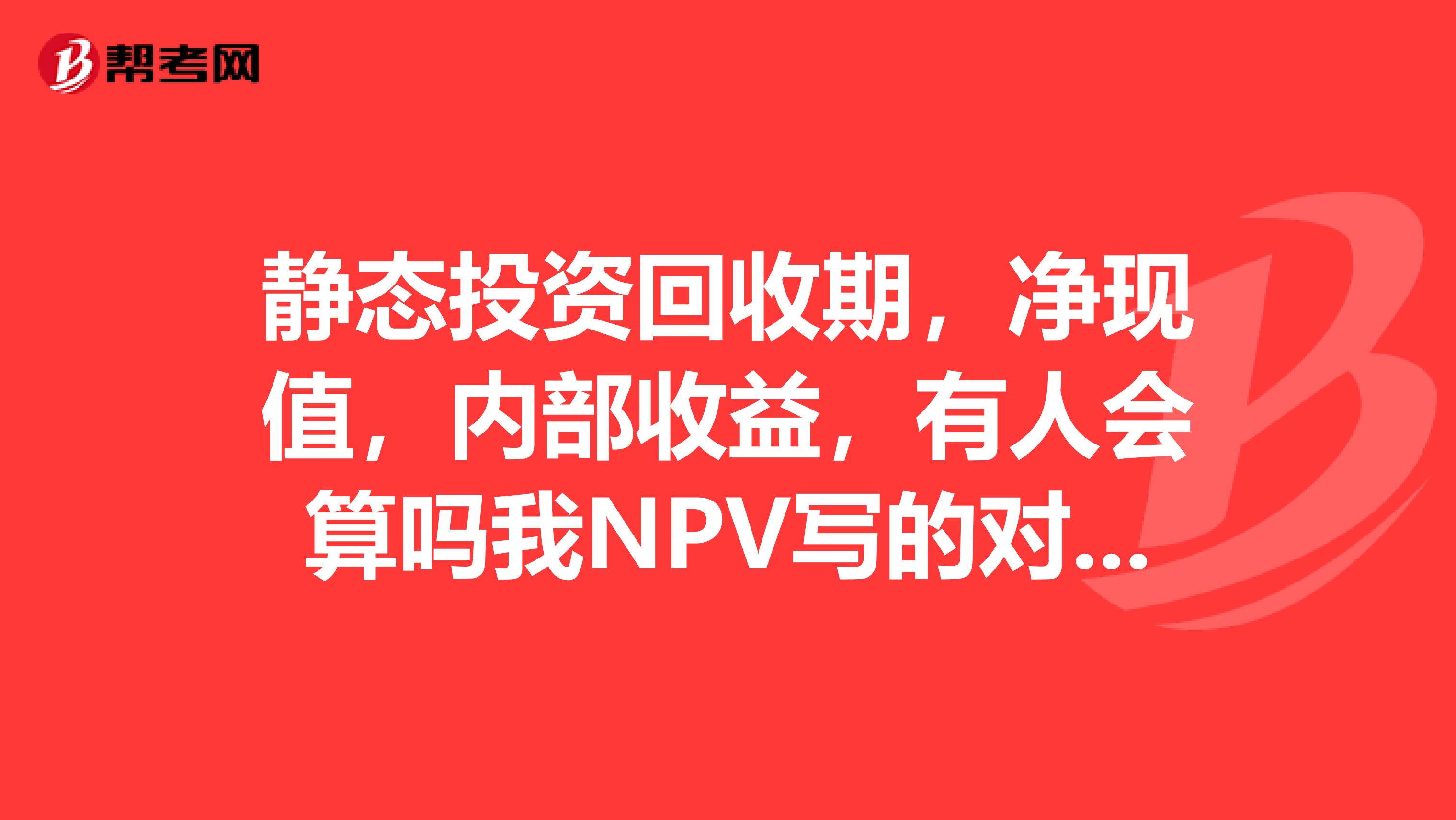 静态投资回收期,净现值,内部收益,有人会算吗我NPV写的对不对