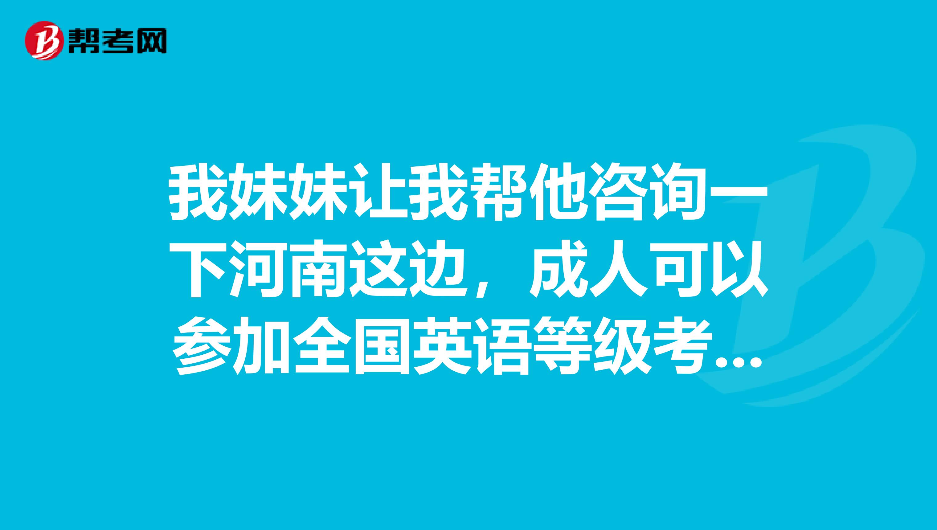 我妹妹让我帮他咨询一下河南这边，成人可以参加全国英语等级考试吗?