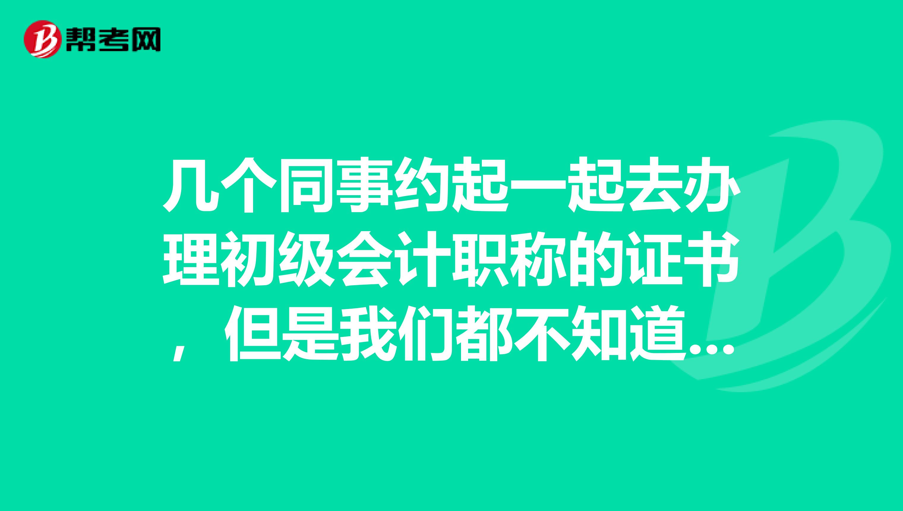 几个同事约起一起去办理初级会计职称的证书,但是我们都不知道要带些什么?尴尬了。。。