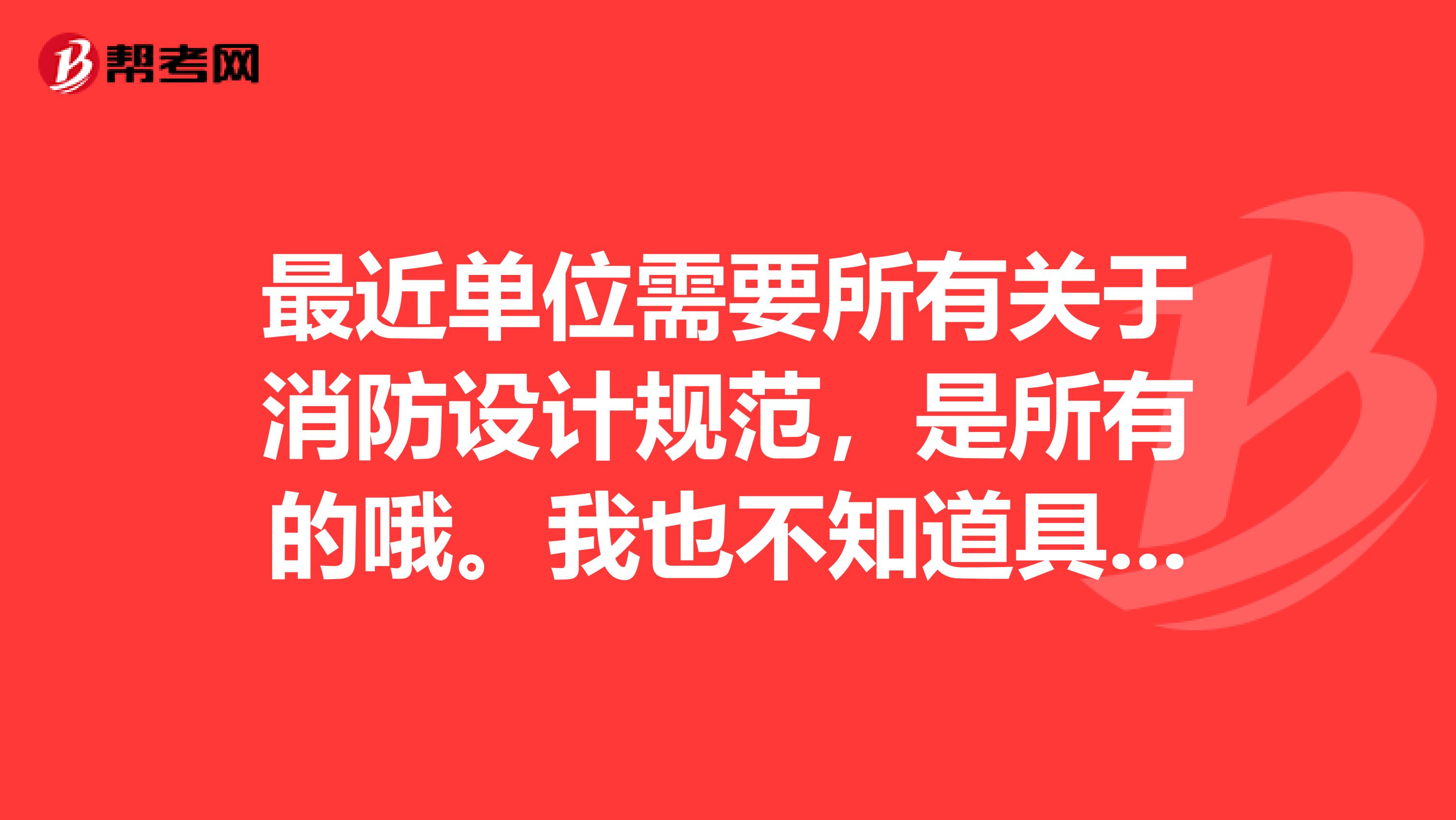 最近单位需要所有关于消防设计规范，是所有的哦。我也不知道具体有哪些，还请百度的各位专家给点明示谢谢