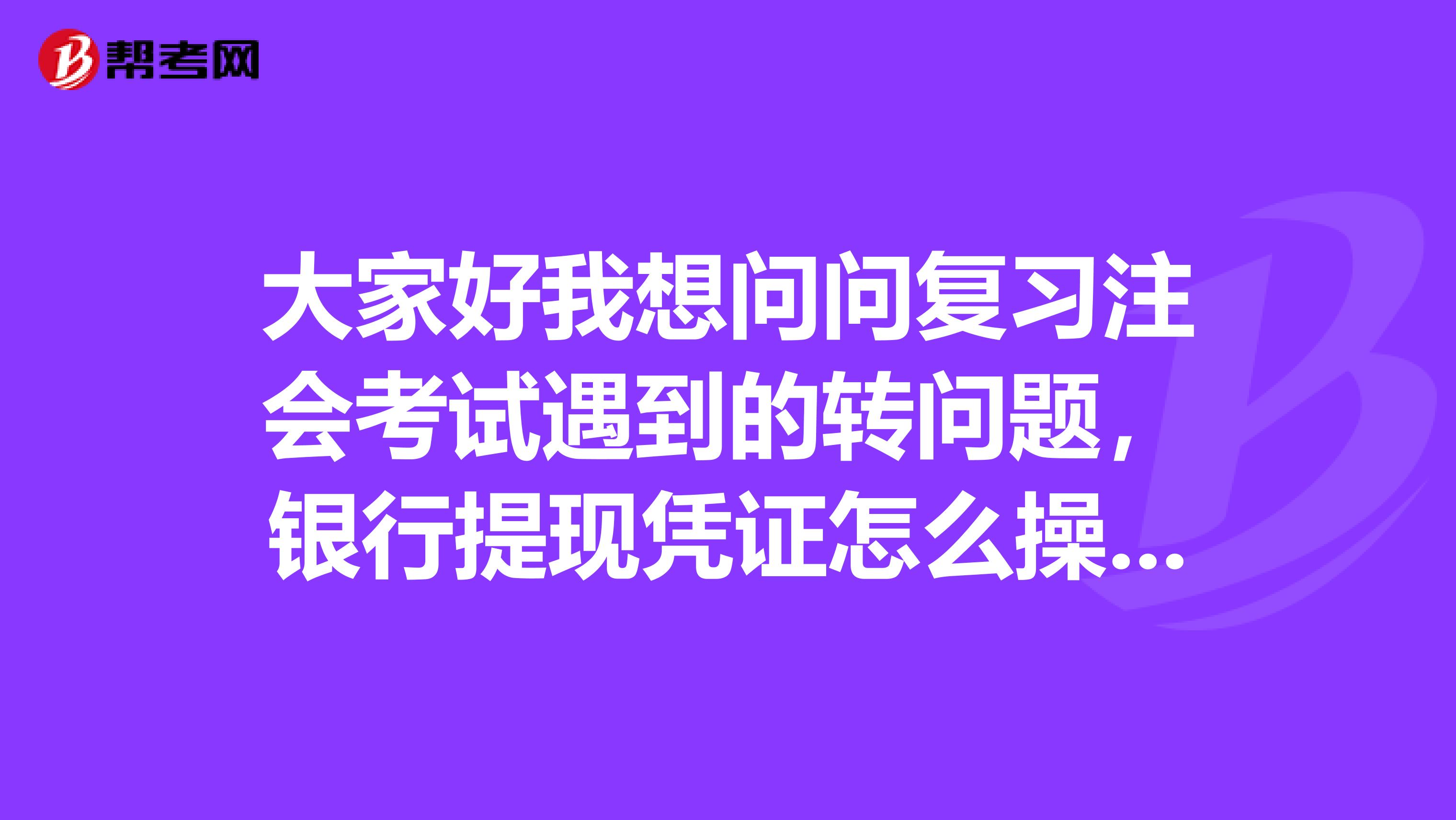 大家好我想问问复习注会考试遇到的转问题,银行提现凭证怎么操作呢?通俗具体一点滴解释哈