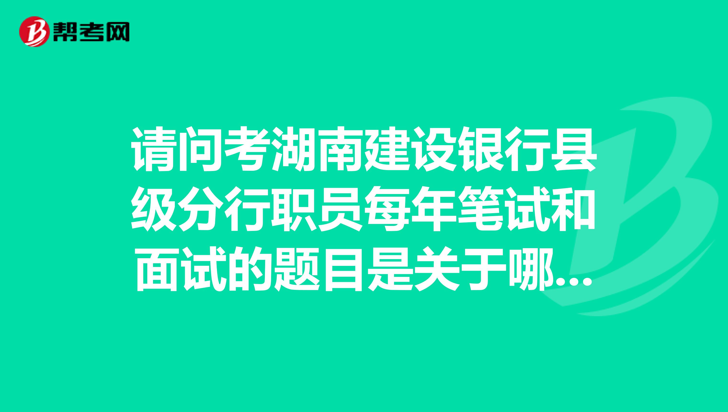 请问考湖南建设银行县级分行职员每年笔试和面试的题目是关于哪些方面的