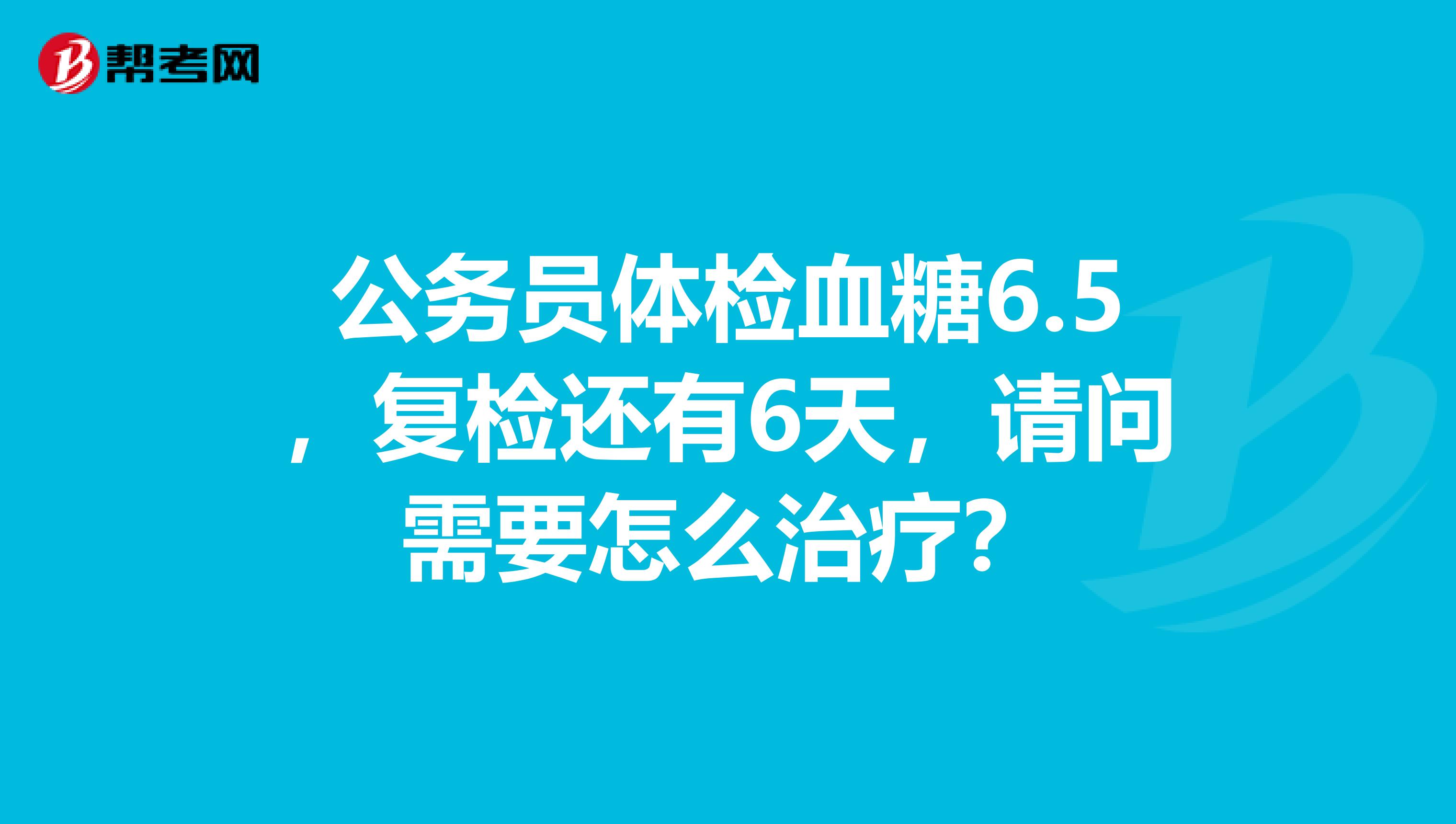 公务员体检血糖6.5，复检还有6天，请问需要怎么治疗？