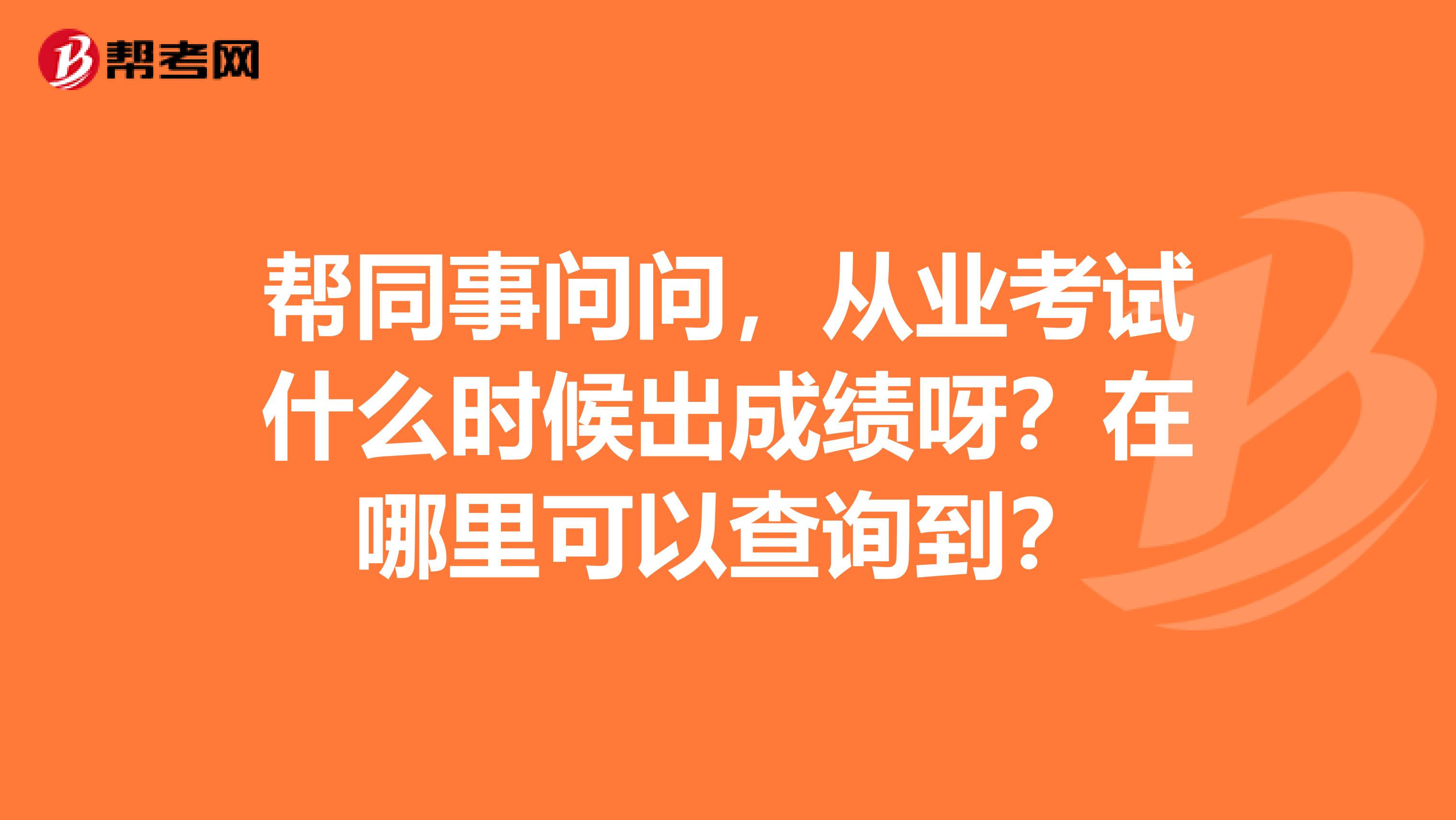 帮同事问问,从业考试什么时候出成绩呀?在哪里可以查询到?
