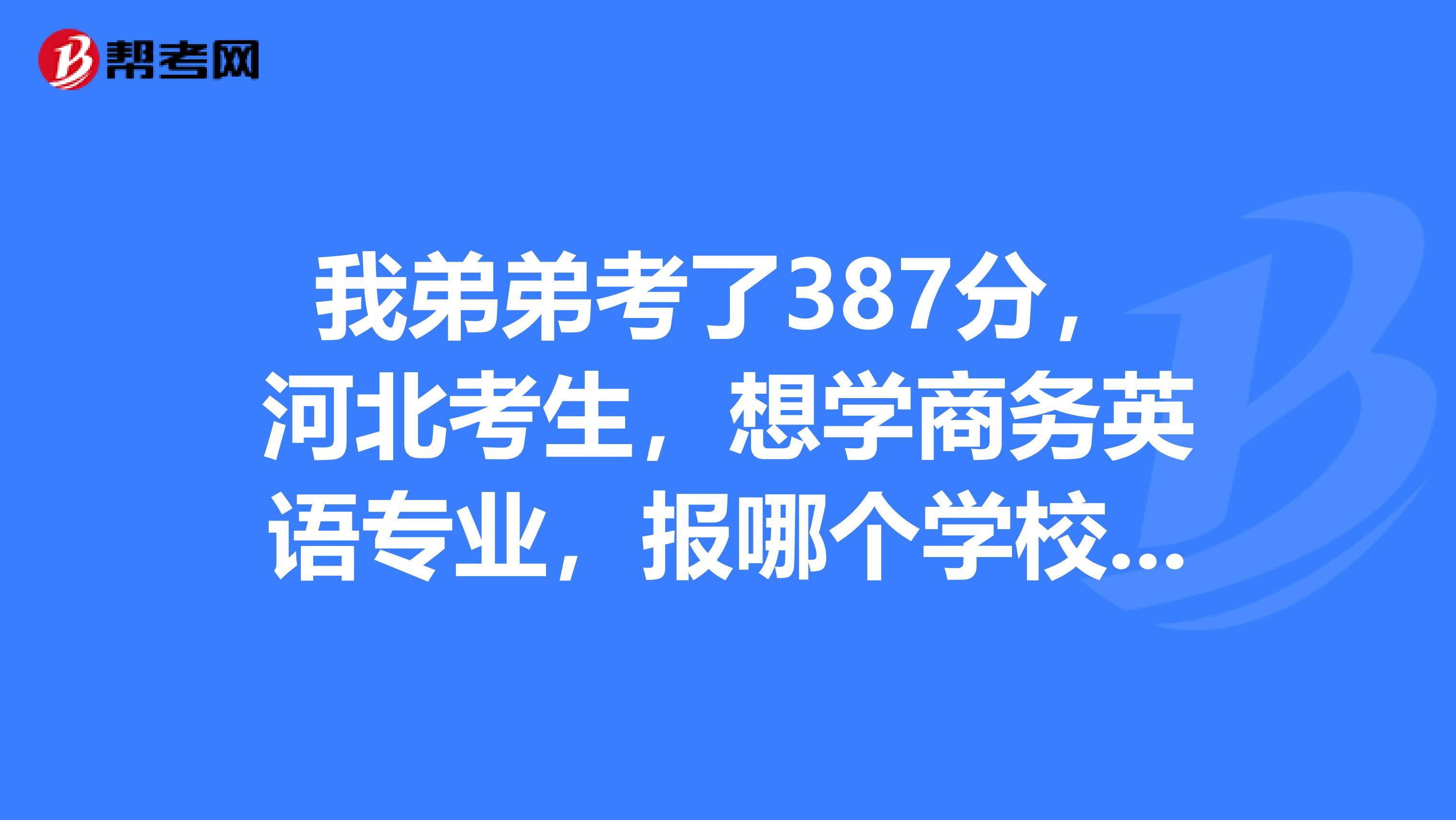 我弟弟考了387分,河北考生,想学商务英语专业,报哪个学校好呢,希望有经验的朋友帮忙啊