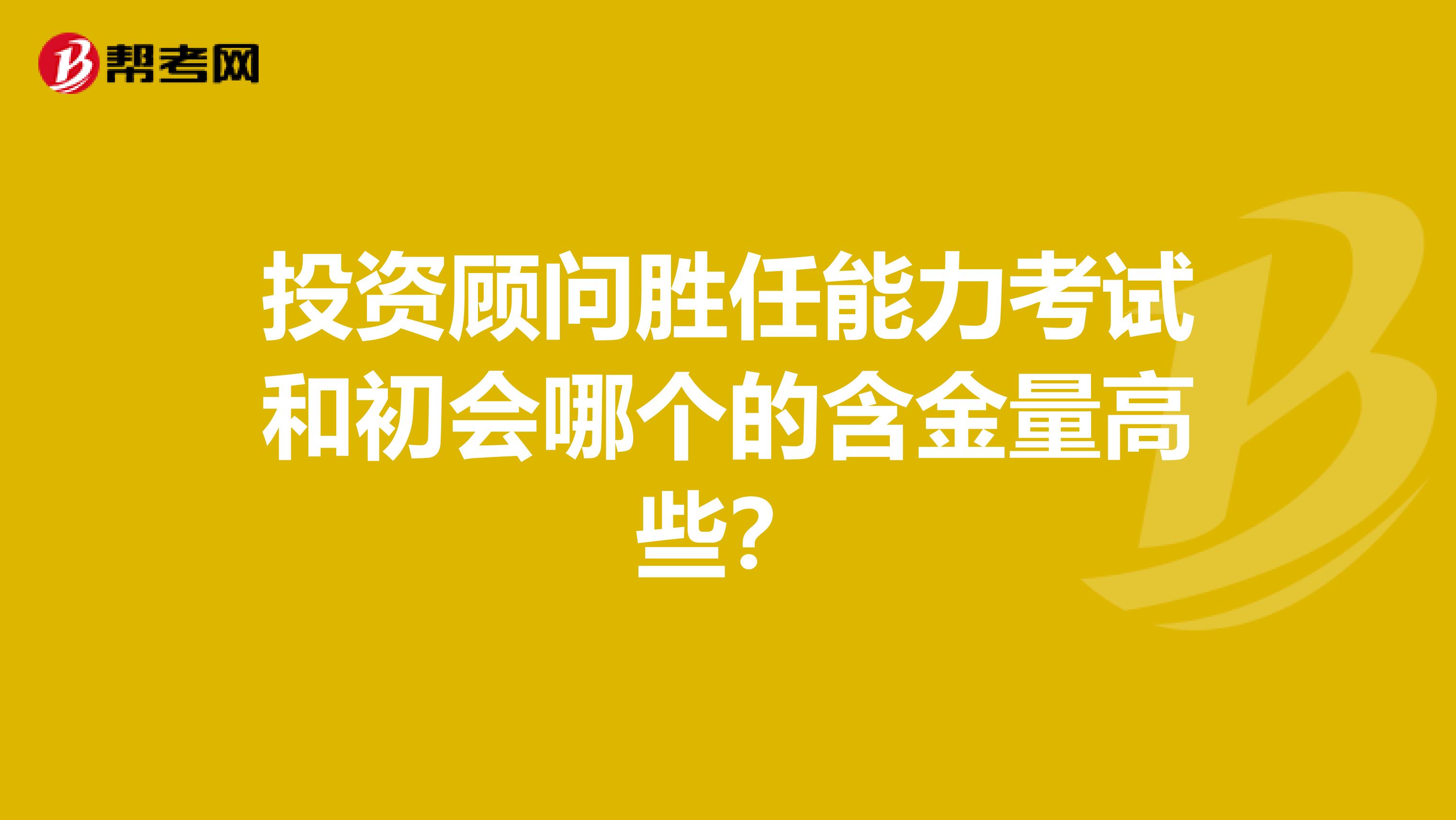 投资顾问胜任能力考试和初会哪个的含金量高些?
