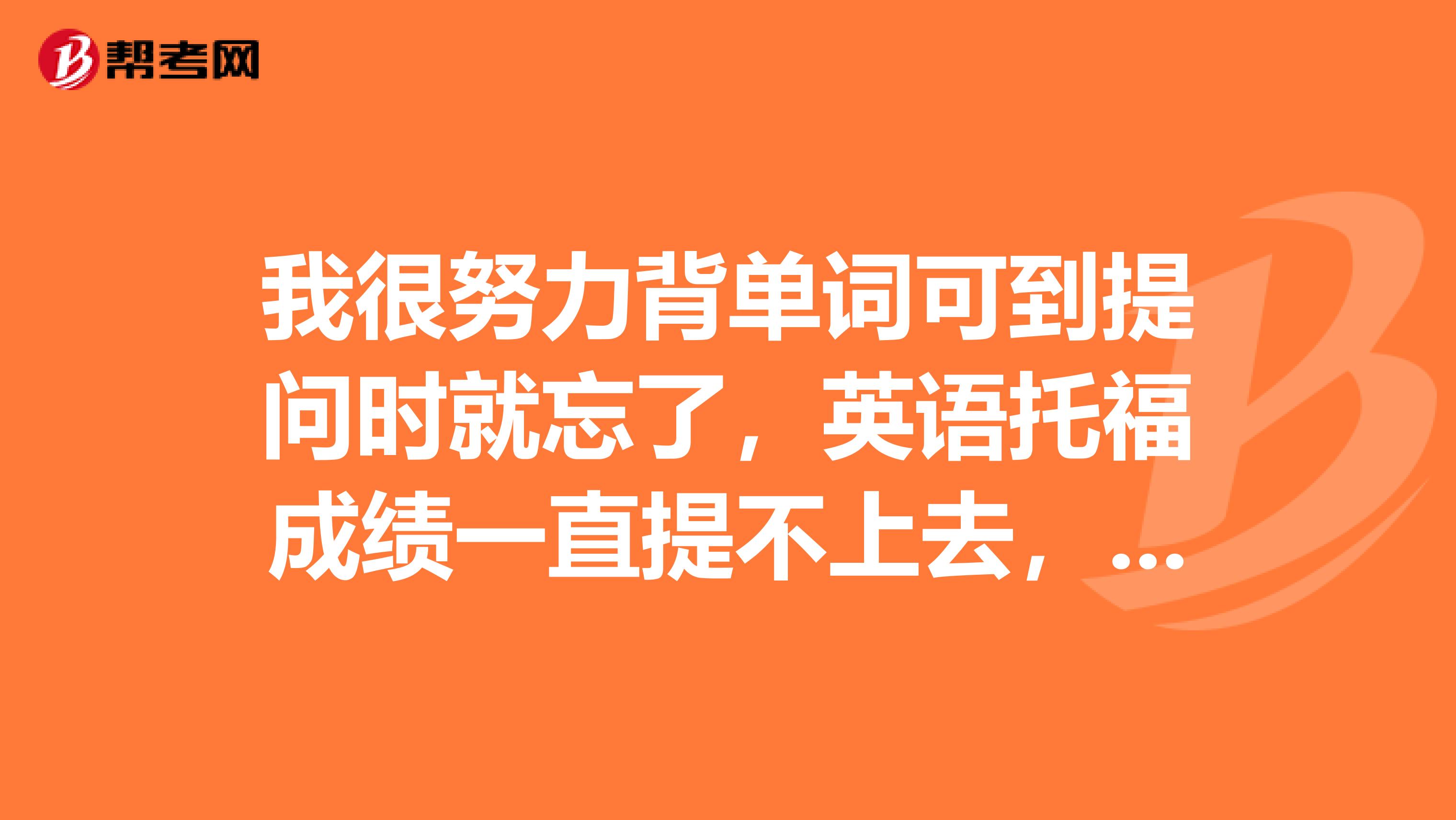 我很努力背单词可到提问时就忘了，英语托福成绩一直提不上去，怎么办啊？能教给我一些方法吗