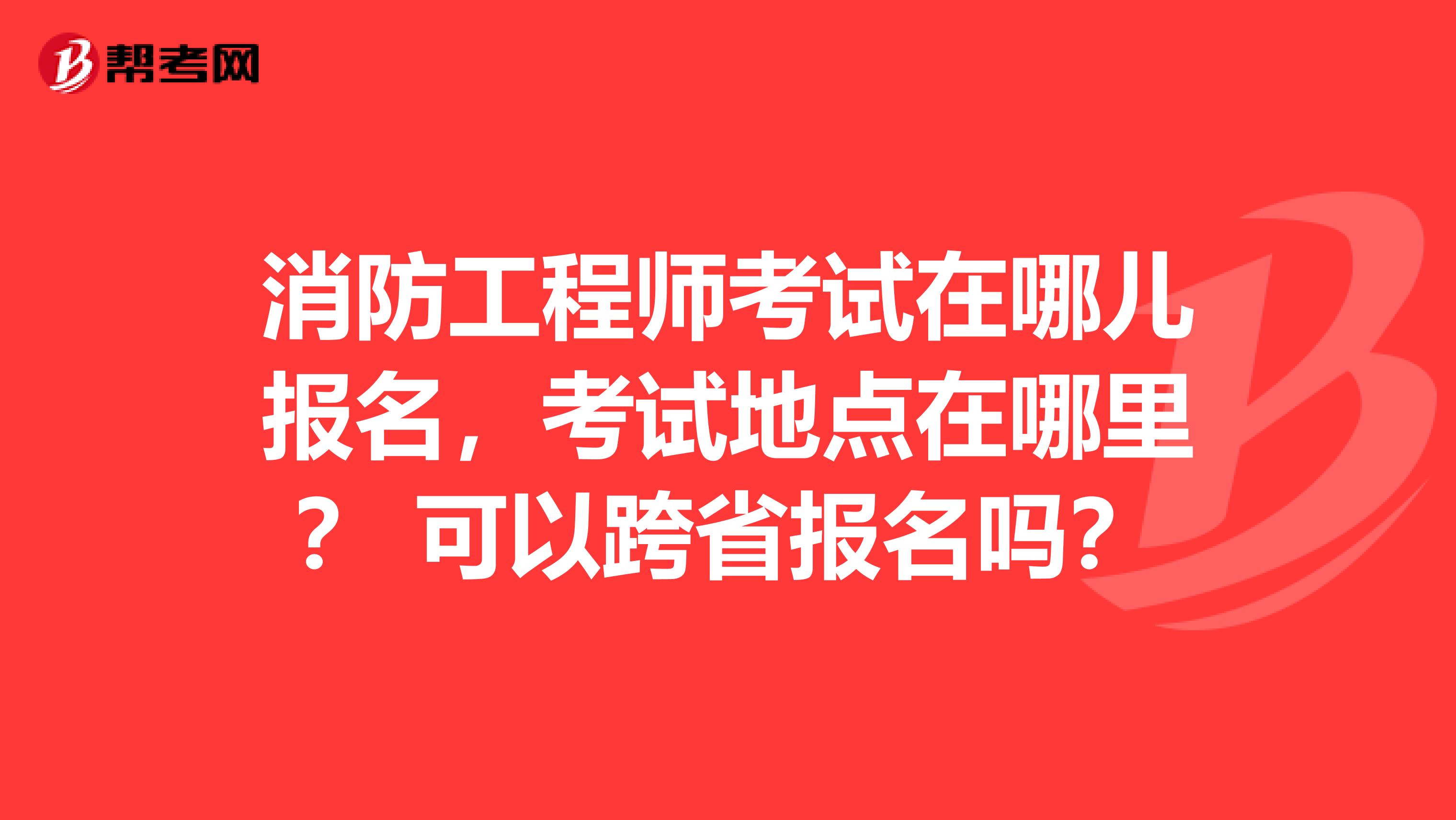 消防工程师考试在哪儿报名，考试地点在哪里？ 可以跨省报名吗？