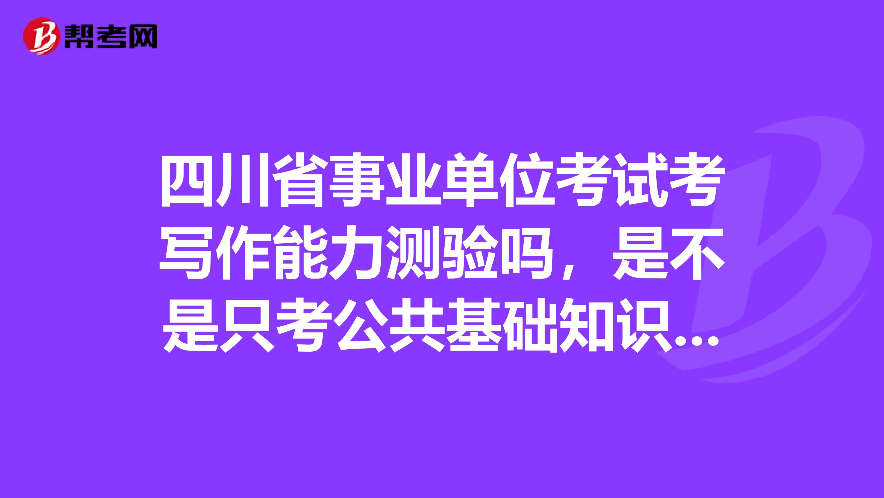四川省事业单位考试考写作能力测验吗，是不是只考公共基础知识行政能力测试和专业基础知识