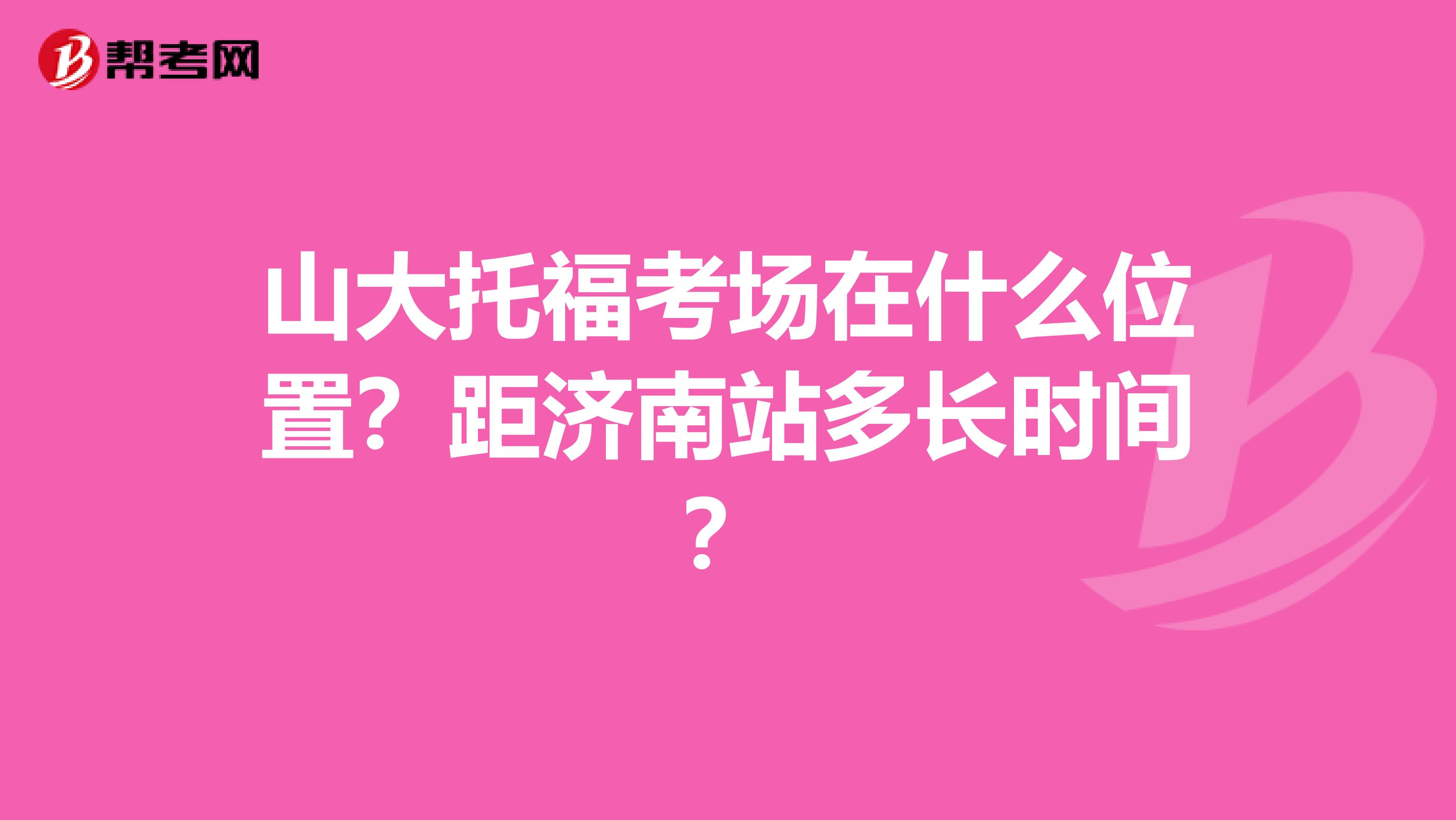 山大托福考场在什么位置？距济南站多长时间？