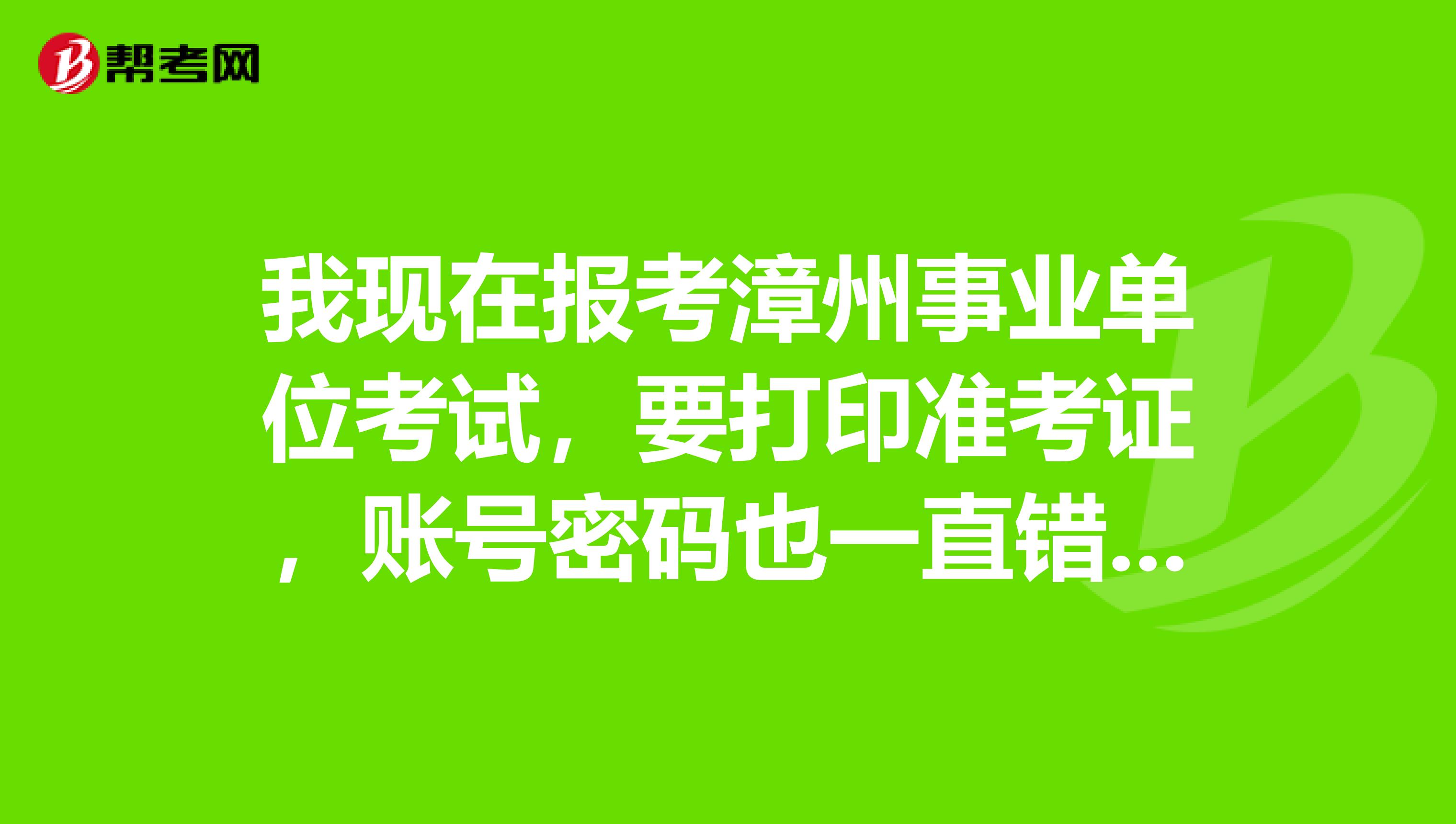 我現在報考漳州事業單位考試,要打印准考證,賬號密碼也一直錯誤,請問