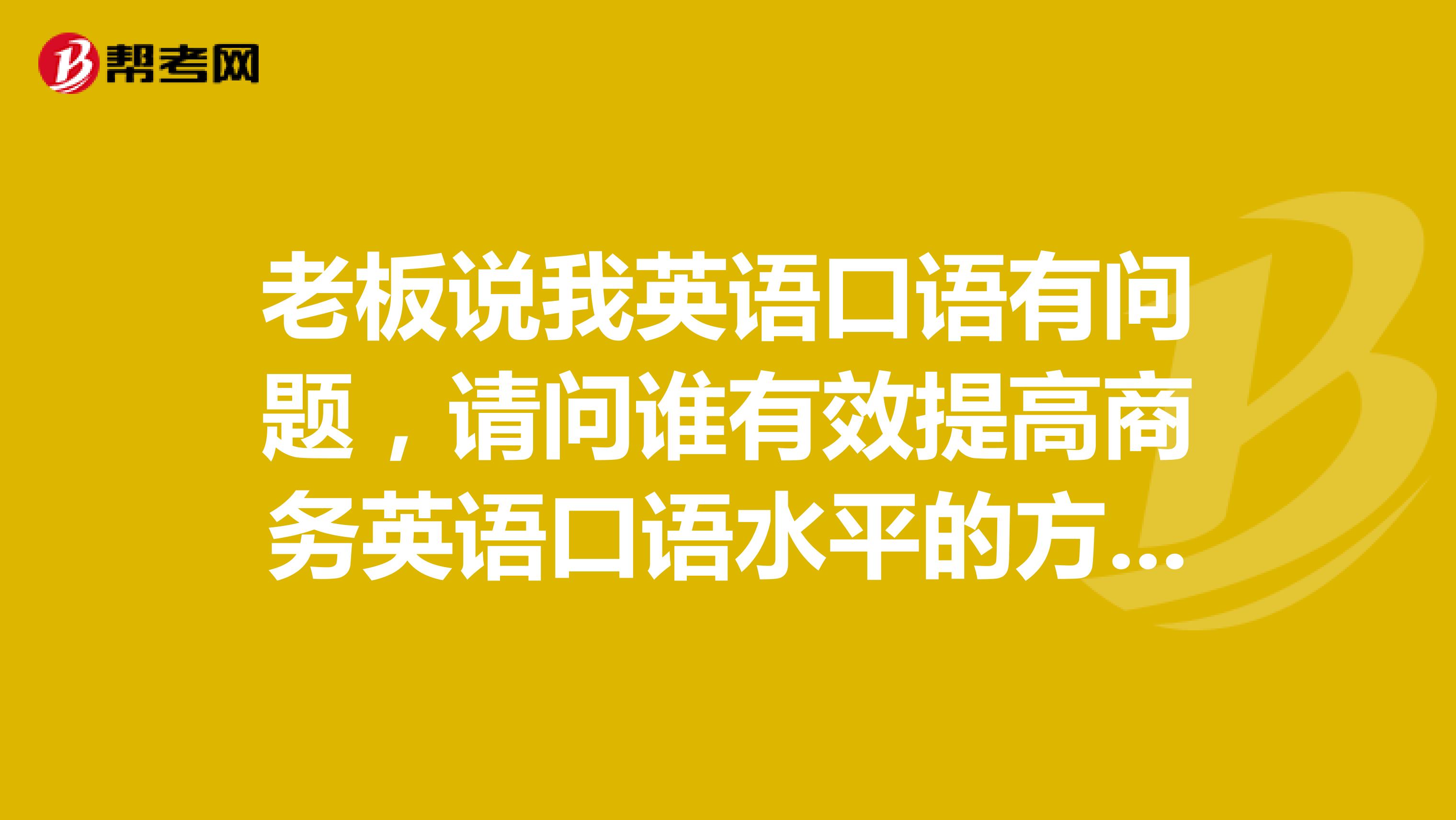 老板说我英语口语有问题，请问谁有效提高商务英语口语水平的方法，急急急