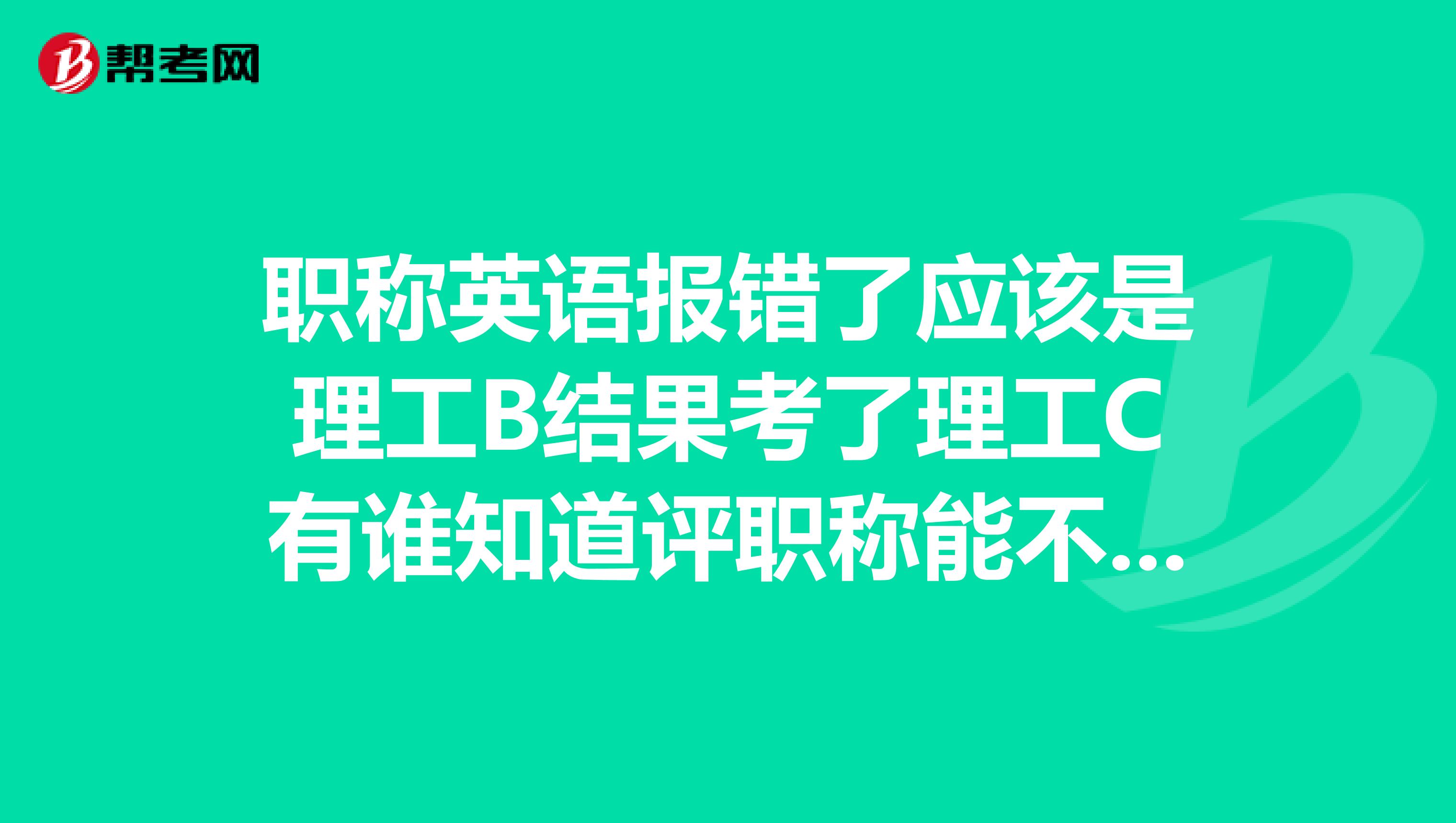 职称英语报错了应该是理工B结果考了理工C有谁知道评职称能不能行