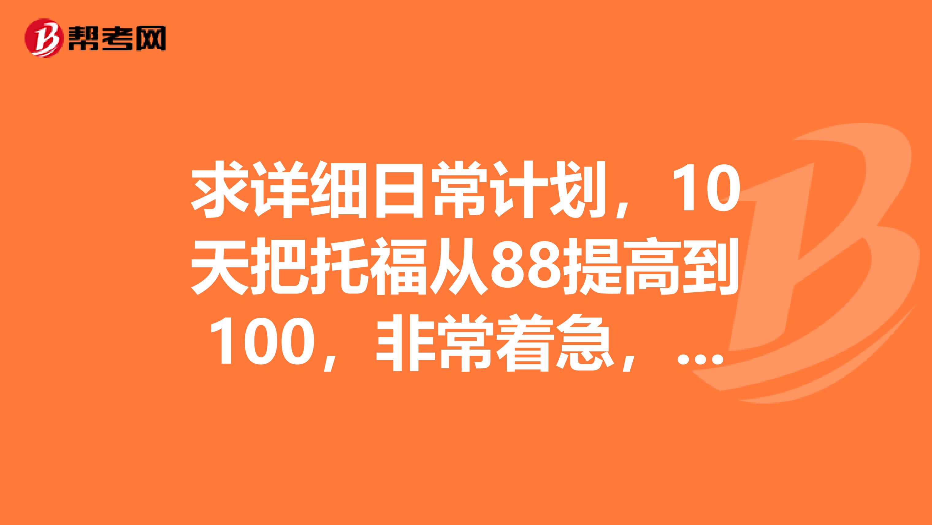求詳細日常計劃，10天把托福從88提高到100，非常著急，這是最后一次考試了，我還沒達到要求，謝謝。
