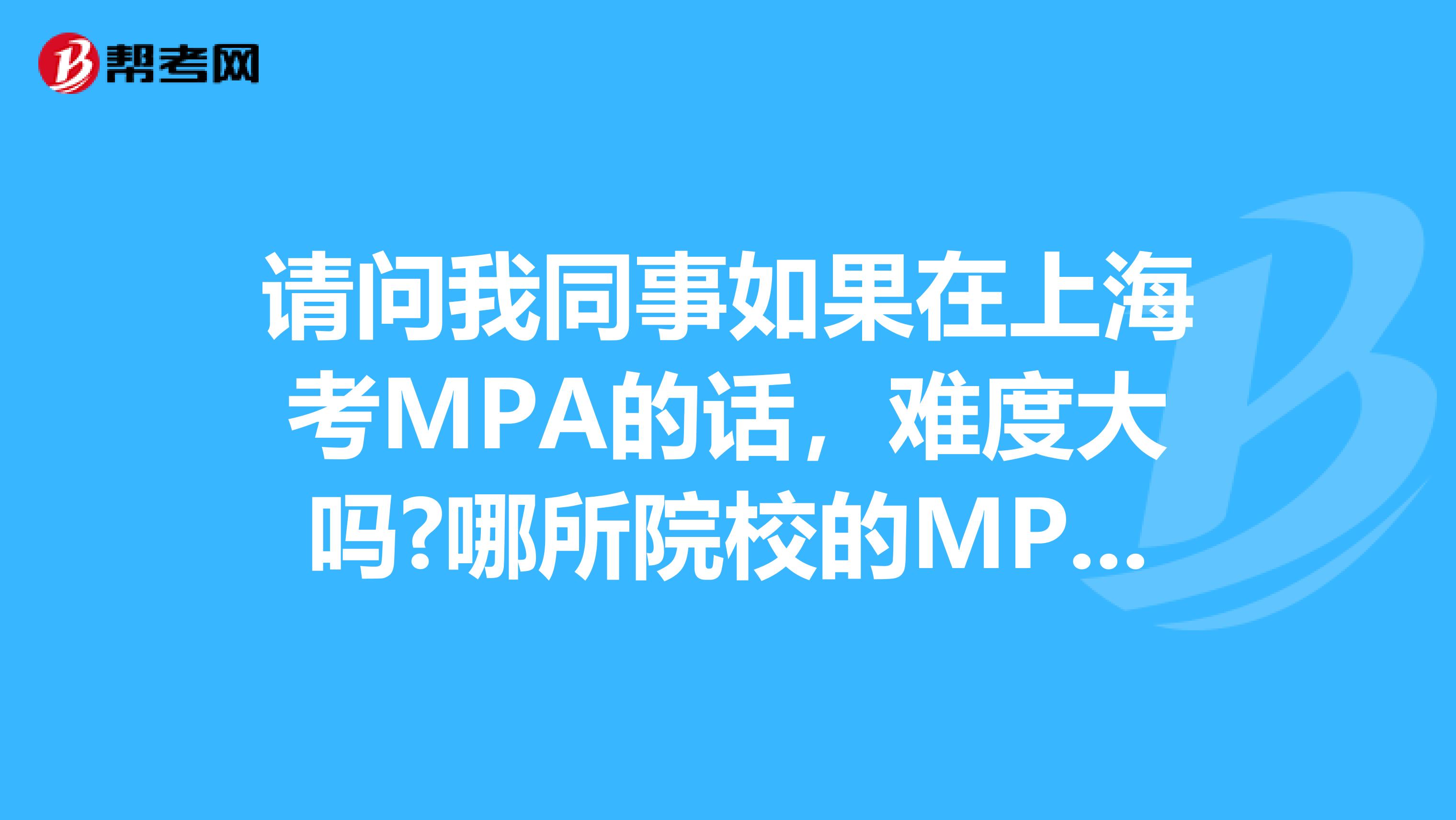 请问我同事如果在上海考MPA的话，难度大吗?哪所院校的MPA比较好?