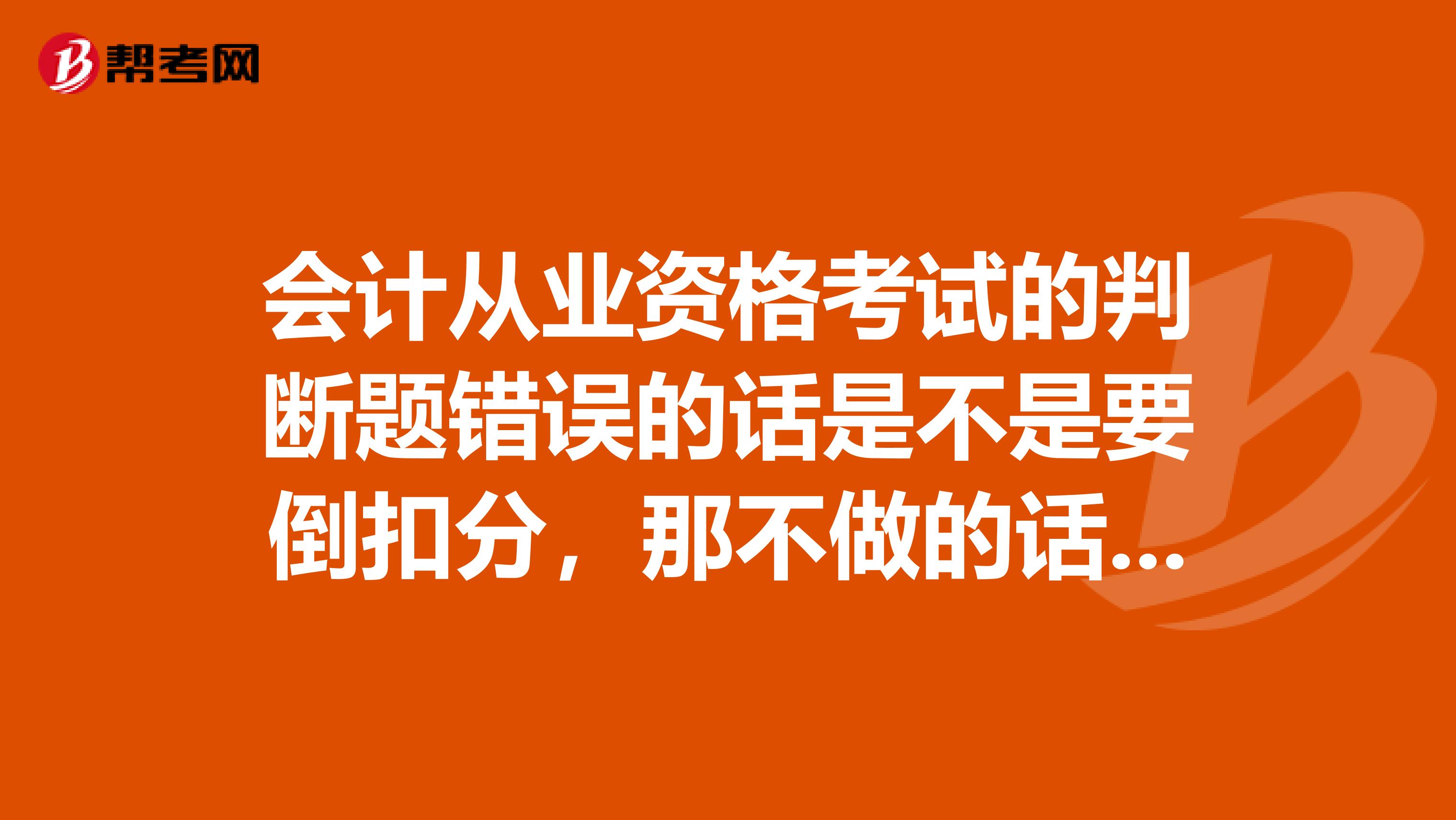 会计从业资格考试的判断题错误的话是不是要倒扣分，那不做的话要不要扣分谢谢