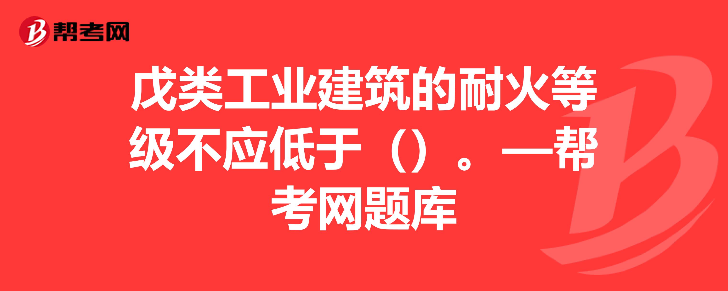 戊類工業建築的耐火等級不應低於()—幫考網題庫_一級消防工程師試題