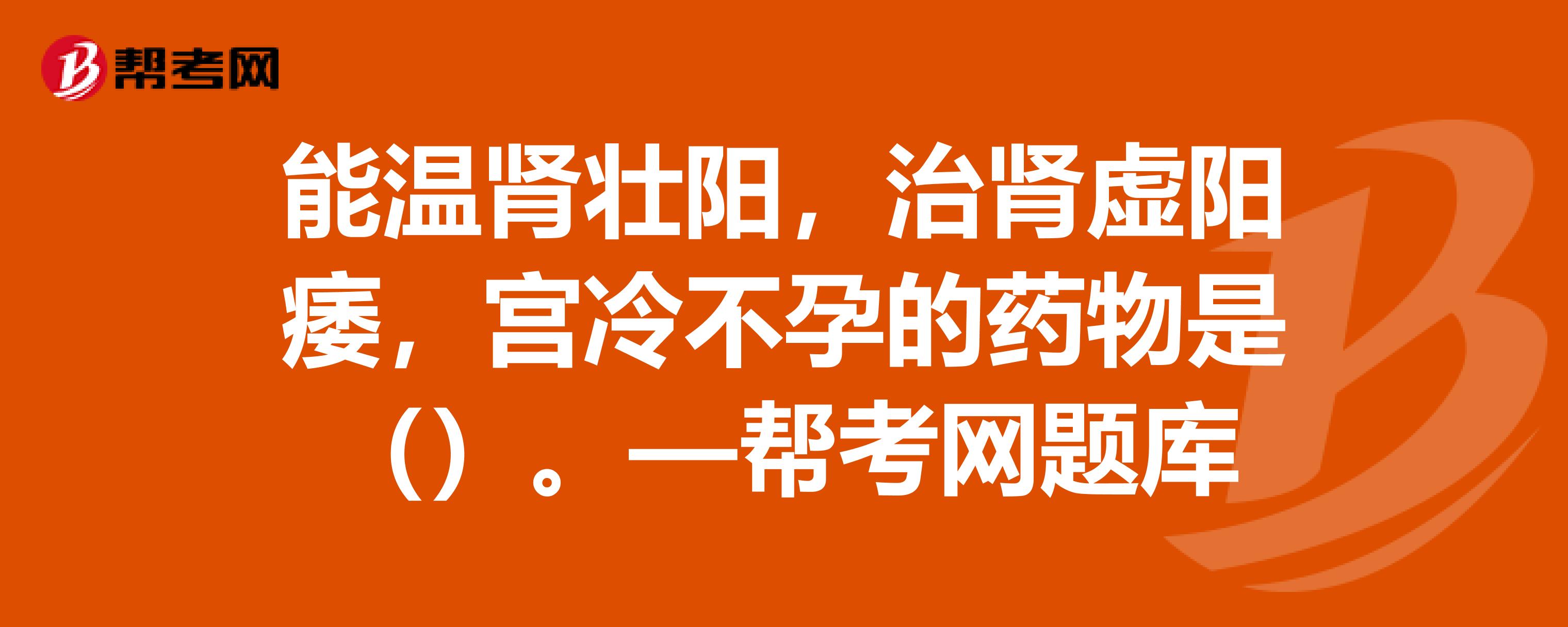 能温肾壮阳,治肾虚阳痿,宫冷不孕的药物是—帮考网题库_执业中药师